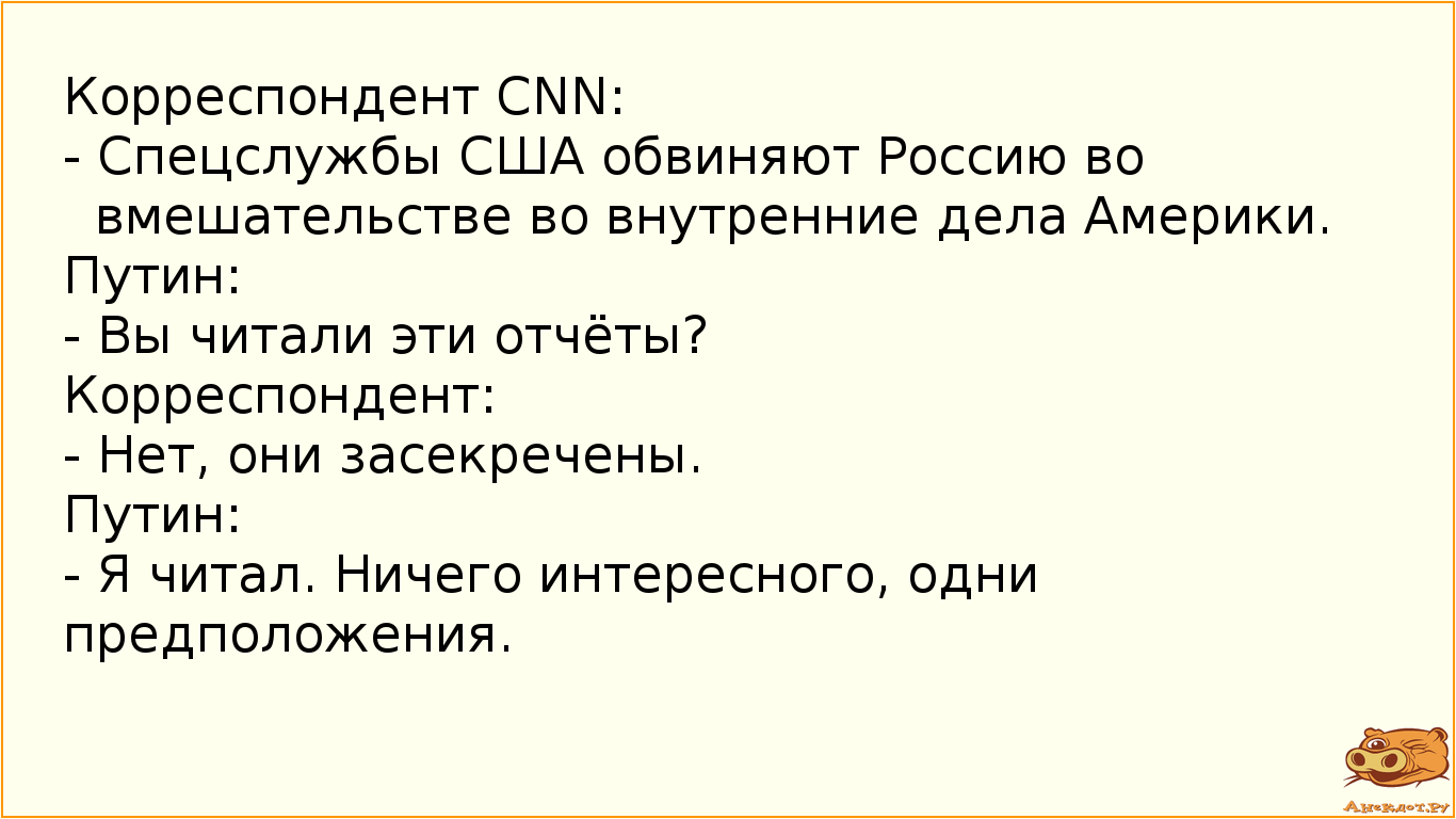 Корреспондент CNN:  - Спецслужбы США обвиняют Россию во вмешательстве во внутренние дела Америки. Путин:  - Вы читали эти отчёты? Корреспондент: - Нет, они засекречены. Путин: - Я читал. Ничего интересного, одни предположения.