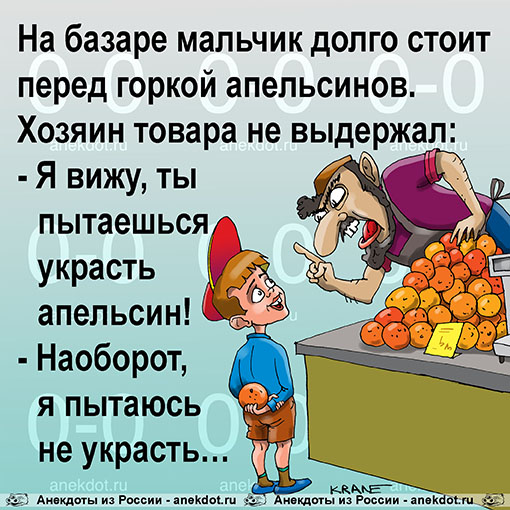 На базаре мальчик долго стоит перед горкой апельсинов. Хозяин товара не выдержал: — Я вижу, ты пытаешься украсть апельсин! — Наоборот, я пытаюсь не украсть…